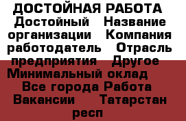 ДОСТОЙНАЯ РАБОТА. Достойный › Название организации ­ Компания-работодатель › Отрасль предприятия ­ Другое › Минимальный оклад ­ 1 - Все города Работа » Вакансии   . Татарстан респ.